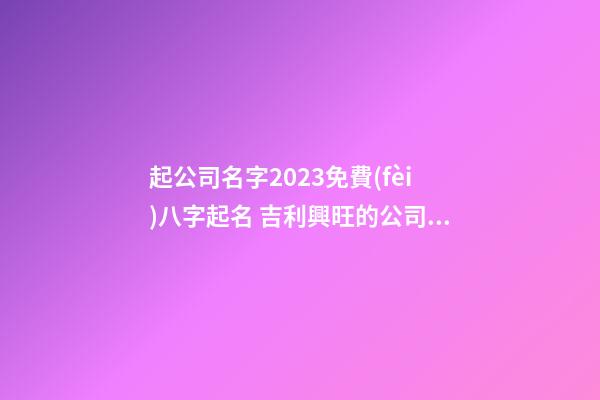 起公司名字2023免費(fèi)八字起名 吉利興旺的公司好名-名學(xué)網(wǎng)